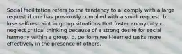 Social facilitation refers to the tendency to a. comply with a large request if one has previously complied with a small request. b. lose self-restraint in group situations that foster anonymity. c. neglect critical thinking because of a strong desire for social harmony within a group. d. perform well-learned tasks more effectively in the presence of others.