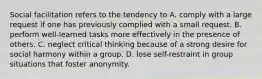 Social facilitation refers to the tendency to A. comply with a large request if one has previously complied with a small request. B. perform well-learned tasks more effectively in the presence of others. C. neglect critical thinking because of a strong desire for social harmony within a group. D. lose self-restraint in group situations that foster anonymity.