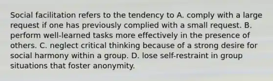 Social facilitation refers to the tendency to A. comply with a large request if one has previously complied with a small request. B. perform well-learned tasks more effectively in the presence of others. C. neglect critical thinking because of a strong desire for social harmony within a group. D. lose self-restraint in group situations that foster anonymity.