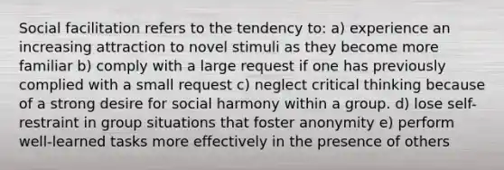 Social facilitation refers to the tendency to: a) experience an increasing attraction to novel stimuli as they become more familiar b) comply with a large request if one has previously complied with a small request c) neglect critical thinking because of a strong desire for social harmony within a group. d) lose self-restraint in group situations that foster anonymity e) perform well-learned tasks more effectively in the presence of others