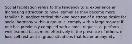 Social facilitation refers to the tendency to a. experience an increasing attraction to novel stimuli as they become more familiar. b. neglect critical thinking because of a strong desire for social harmony within a group. c. comply with a large request if one has previously complied with a small request. d. perform well-learned tasks more effectively in the presence of others. e. lose self-restraint in group situations that foster anonymity.