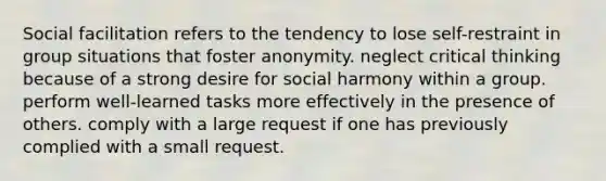 Social facilitation refers to the tendency to lose self-restraint in group situations that foster anonymity. neglect critical thinking because of a strong desire for social harmony within a group. perform well-learned tasks more effectively in the presence of others. comply with a large request if one has previously complied with a small request.