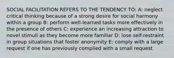SOCIAL FACILITATION REFERS TO THE TENDENCY TO: A: neglect critical thinking because of a strong desire for social harmony within a group B: perform well-learned tasks more effectively in the presence of others C: experience an increasing attraction to novel stimuli as they become more familiar D: lose self-restraint in group situations that foster anonymity E: comply with a large request if one has previously complied with a small request