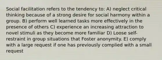 Social facilitation refers to the tendency to: A) neglect critical thinking because of a strong desire for social harmony within a group. B) perform well learned tasks more effectively in the presence of others C) experience an increasing attraction to novel stimuli as they become more familiar D) Loose self-restraint in group situations that Foster anonymity. E) comply with a large request if one has previously complied with a small request