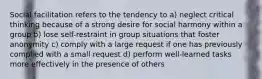 Social facilitation refers to the tendency to a) neglect critical thinking because of a strong desire for social harmony within a group b) lose self-restraint in group situations that foster anonymity c) comply with a large request if one has previously complied with a small request d) perform well-learned tasks more effectively in the presence of others