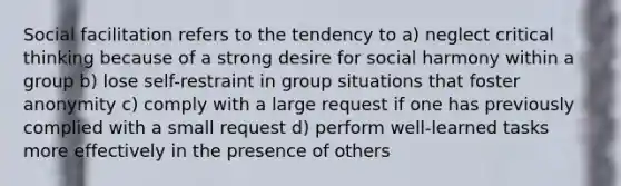 Social facilitation refers to the tendency to a) neglect critical thinking because of a strong desire for social harmony within a group b) lose self-restraint in group situations that foster anonymity c) comply with a large request if one has previously complied with a small request d) perform well-learned tasks more effectively in the presence of others