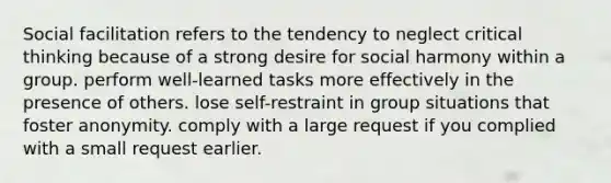 Social facilitation refers to the tendency to neglect critical thinking because of a strong desire for social harmony within a group. perform well-learned tasks more effectively in the presence of others. lose self-restraint in group situations that foster anonymity. comply with a large request if you complied with a small request earlier.