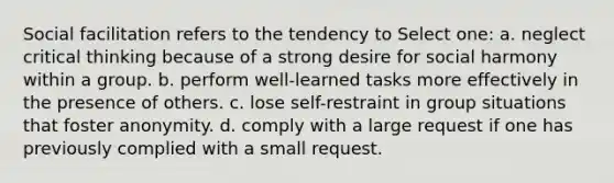 Social facilitation refers to the tendency to Select one: a. neglect critical thinking because of a strong desire for social harmony within a group. b. perform well-learned tasks more effectively in the presence of others. c. lose self-restraint in group situations that foster anonymity. d. comply with a large request if one has previously complied with a small request.