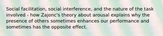 Social facilitation, social interference, and the nature of the task involved - how Zajonc's theory about arousal explains why the presence of others sometimes enhances our performance and sometimes has the opposite effect.