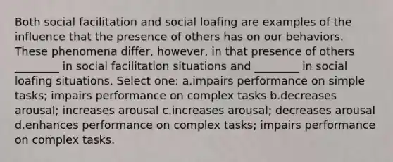 Both social facilitation and social loafing are examples of the influence that the presence of others has on our behaviors. These phenomena differ, however, in that presence of others ________ in social facilitation situations and ________ in social loafing situations. Select one: a.impairs performance on simple tasks; impairs performance on complex tasks b.decreases arousal; increases arousal c.increases arousal; decreases arousal d.enhances performance on complex tasks; impairs performance on complex tasks.