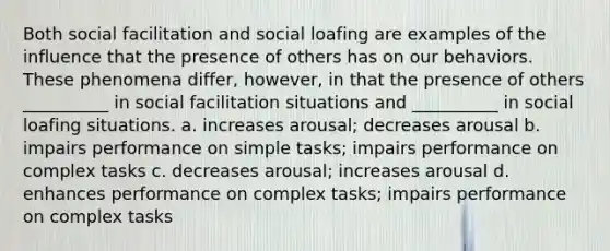 Both social facilitation and social loafing are examples of the influence that the presence of others has on our behaviors. These phenomena differ, however, in that the presence of others __________ in social facilitation situations and __________ in social loafing situations. a. increases arousal; decreases arousal b. impairs performance on simple tasks; impairs performance on complex tasks c. decreases arousal; increases arousal d. enhances performance on complex tasks; impairs performance on complex tasks