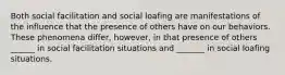 Both social facilitation and social loafing are manifestations of the influence that the presence of others have on our behaviors. These phenomena differ, however, in that presence of others ______ in social facilitation situations and _______ in social loafing situations.