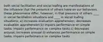 both social facilitation and social loafing are manifestations of the influence that the presence of others have on our behaviors. these phenomena differ, however, in that presence of others ____ in social facilitation situations and ____ in social loafing situations: a) increases evaluation apprehension; decreases evaluation apprehension b) impairs performance on simple tasks; impairs performance on complex tasks c) decreases arousal; increases arousal d) enhances performance on simple tasks; impairs performance on complex tasks