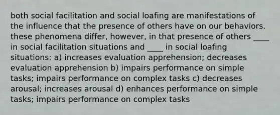 both social facilitation and social loafing are manifestations of the influence that the presence of others have on our behaviors. these phenomena differ, however, in that presence of others ____ in social facilitation situations and ____ in social loafing situations: a) increases evaluation apprehension; decreases evaluation apprehension b) impairs performance on simple tasks; impairs performance on complex tasks c) decreases arousal; increases arousal d) enhances performance on simple tasks; impairs performance on complex tasks