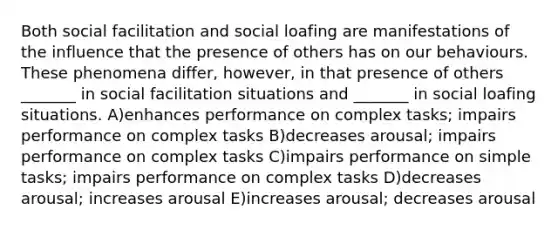 Both social facilitation and <a href='https://www.questionai.com/knowledge/kqrkDDhfTa-social-loafing' class='anchor-knowledge'>social loafing</a> are manifestations of the influence that the presence of others has on our behaviours. These phenomena differ, however, in that presence of others _______ in social facilitation situations and _______ in social loafing situations. A)enhances performance on complex tasks; impairs performance on complex tasks B)decreases arousal; impairs performance on complex tasks C)impairs performance on simple tasks; impairs performance on complex tasks D)decreases arousal; increases arousal E)increases arousal; decreases arousal