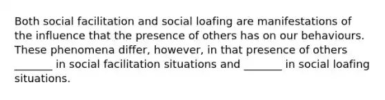 Both social facilitation and social loafing are manifestations of the influence that the presence of others has on our behaviours. These phenomena differ, however, in that presence of others _______ in social facilitation situations and _______ in social loafing situations.