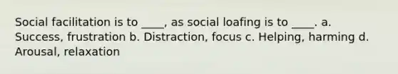 Social facilitation is to ____, as social loafing is to ____. a. Success, frustration b. Distraction, focus c. Helping, harming d. Arousal, relaxation