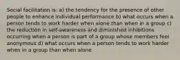 Social facilitation is: a) the tendency for the presence of other people to enhance individual performance b) what occurs when a person tends to work harder when alone than when in a group c) the reduction in self-awareness and diminished inhibitions occurring when a person is part of a group whose members feel anonymous d) what occurs when a person tends to work harder when in a group than when alone