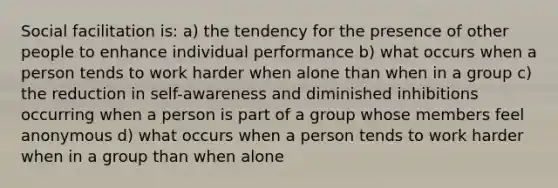 Social facilitation is: a) the tendency for the presence of other people to enhance individual performance b) what occurs when a person tends to work harder when alone than when in a group c) the reduction in self-awareness and diminished inhibitions occurring when a person is part of a group whose members feel anonymous d) what occurs when a person tends to work harder when in a group than when alone