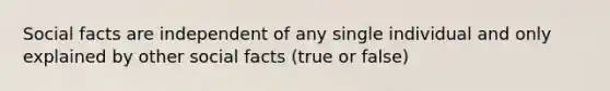 Social facts are independent of any single individual and only explained by other social facts (true or false)