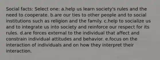 Social facts: Select one: a.help us learn society's rules and the need to cooperate. b.are our ties to other people and to social institutions such as religion and the family. c.help to socialize us and to integrate us into society and reinforce our respect for its rules. d.are forces external to the individual that affect and constrain individual attitudes and behavior. e.focus on the interaction of individuals and on how they interpret their interaction.