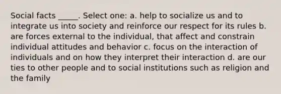 Social facts _____. Select one: a. help to socialize us and to integrate us into society and reinforce our respect for its rules b. are forces external to the individual, that affect and constrain individual attitudes and behavior c. focus on the interaction of individuals and on how they interpret their interaction d. are our ties to other people and to social institutions such as religion and the family