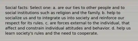 Social facts: Select one: a. are our ties to other people and to social institutions such as religion and the family. b. help to socialize us and to integrate us into society and reinforce our respect for its rules. c. are forces external to the individual, that affect and constrain individual attitudes and behavior. d. help us learn society's rules and the need to cooperate.