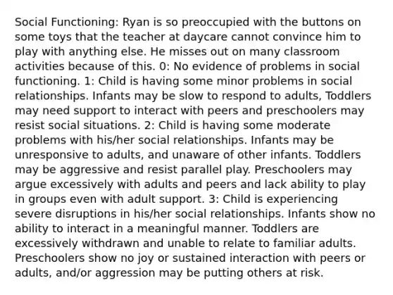 Social Functioning: Ryan is so preoccupied with the buttons on some toys that the teacher at daycare cannot convince him to play with anything else. He misses out on many classroom activities because of this. 0: No evidence of problems in social functioning. 1: Child is having some minor problems in social relationships. Infants may be slow to respond to adults, Toddlers may need support to interact with peers and preschoolers may resist social situations. 2: Child is having some moderate problems with his/her social relationships. Infants may be unresponsive to adults, and unaware of other infants. Toddlers may be aggressive and resist parallel play. Preschoolers may argue excessively with adults and peers and lack ability to play in groups even with adult support. 3: Child is experiencing severe disruptions in his/her social relationships. Infants show no ability to interact in a meaningful manner. Toddlers are excessively withdrawn and unable to relate to familiar adults. Preschoolers show no joy or sustained interaction with peers or adults, and/or aggression may be putting others at risk.