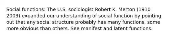 Social functions: The U.S. sociologist Robert K. Merton (1910-2003) expanded our understanding of social function by pointing out that any social structure probably has many functions, some more obvious than others. See manifest and latent functions.