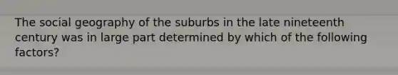 The social geography of the suburbs in the late nineteenth century was in large part determined by which of the following factors?