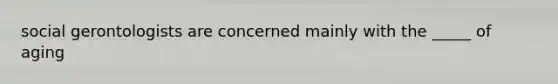 social gerontologists are concerned mainly with the _____ of aging