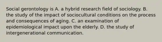 Social gerontology is A. a hybrid research field of sociology. B. the study of the impact of sociocultural conditions on the process and consequences of aging. C. an examination of epidemiological impact upon the elderly. D. the study of intergenerational communication.