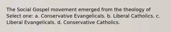 The Social Gospel movement emerged from the theology of Select one: a. Conservative Evangelicals. b. Liberal Catholics. c. Liberal Evangelicals. d. Conservative Catholics.