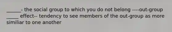 ______- the social group to which you do not belong ----out-group _____ effect-- tendency to see members of the out-group as more similiar to one another