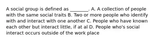 A social group is defined as ________. A. A collection of people with the same social traits B. Two or more people who identify with and interact with one another C. People who have known each other but interact little, if at al D. People who's social interact occurs outside of the work place