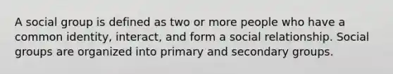 A social group is defined as two or more people who have a common identity, interact, and form a social relationship. Social groups are organized into primary and secondary groups.