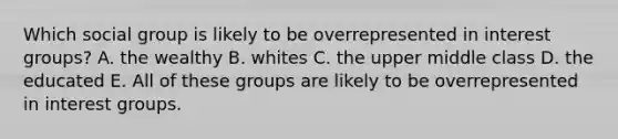 Which social group is likely to be overrepresented in interest groups? A. the wealthy B. whites C. the upper middle class D. the educated E. All of these groups are likely to be overrepresented in interest groups.