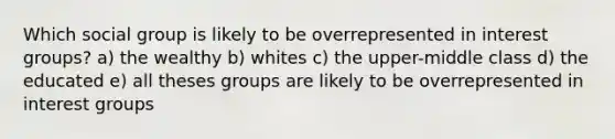 Which social group is likely to be overrepresented in interest groups? a) the wealthy b) whites c) the upper-middle class d) the educated e) all theses groups are likely to be overrepresented in interest groups