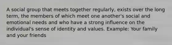 A social group that meets together regularly, exists over the long term, the members of which meet one another's social and emotional needs and who have a strong influence on the individual's sense of identity and values. Example: Your family and your friends