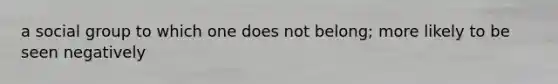 a social group to which one does not belong; more likely to be seen negatively