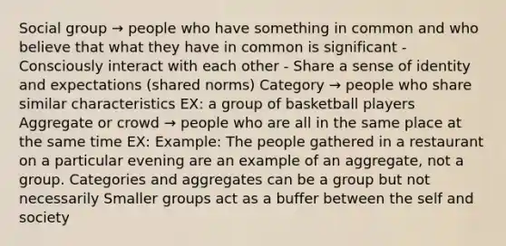 Social group → people who have something in common and who believe that what they have in common is significant - Consciously interact with each other - Share a sense of identity and expectations (shared norms) Category → people who share similar characteristics EX: a group of basketball players Aggregate or crowd → people who are all in the same place at the same time EX: Example: The people gathered in a restaurant on a particular evening are an example of an aggregate, not a group. Categories and aggregates can be a group but not necessarily Smaller groups act as a buffer between the self and society