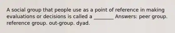 A social group that people use as a point of reference in making evaluations or decisions is called a ________ Answers: peer group. reference group. out-group. dyad.