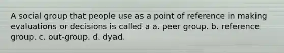 A social group that people use as a point of reference in making evaluations or decisions is called a a. peer group. b. reference group. c. out-group. d. dyad.