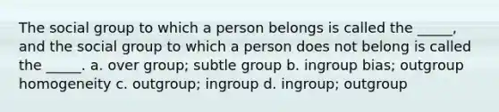 The social group to which a person belongs is called the _____, and the social group to which a person does not belong is called the _____. a. over group; subtle group b. ingroup bias; outgroup homogeneity c. outgroup; ingroup d. ingroup; outgroup