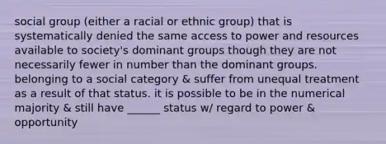 social group (either a racial or ethnic group) that is systematically denied the same access to power and resources available to society's dominant groups though they are not necessarily fewer in number than the dominant groups. belonging to a social category & suffer from unequal treatment as a result of that status. it is possible to be in the numerical majority & still have ______ status w/ regard to power & opportunity