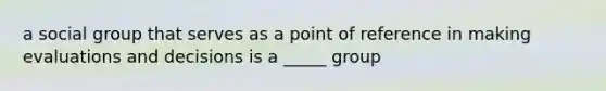 a social group that serves as a point of reference in making evaluations and decisions is a _____ group