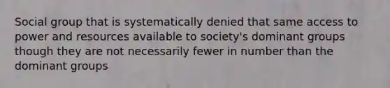 Social group that is systematically denied that same access to power and resources available to society's dominant groups though they are not necessarily fewer in number than the dominant groups