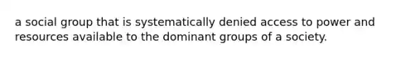 a social group that is systematically denied access to power and resources available to the dominant groups of a society.