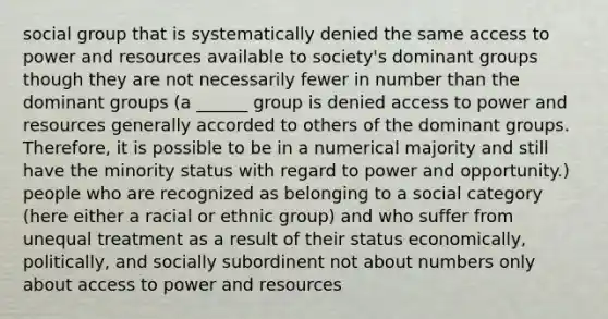 social group that is systematically denied the same access to power and resources available to society's dominant groups though they are not necessarily fewer in number than the dominant groups (a ______ group is denied access to power and resources generally accorded to others of the dominant groups. Therefore, it is possible to be in a numerical majority and still have the minority status with regard to power and opportunity.) people who are recognized as belonging to a social category (here either a racial or ethnic group) and who suffer from unequal treatment as a result of their status economically, politically, and socially subordinent not about numbers only about access to power and resources