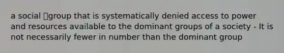 a social group that is systematically denied access to power and resources available to the dominant groups of a society - It is not necessarily fewer in number than the dominant group